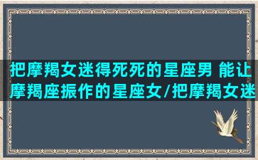 把摩羯女迷得死死的星座男 能让摩羯座振作的星座女/把摩羯女迷得死死的星座男 能让摩羯座振作的星座女-我的网站